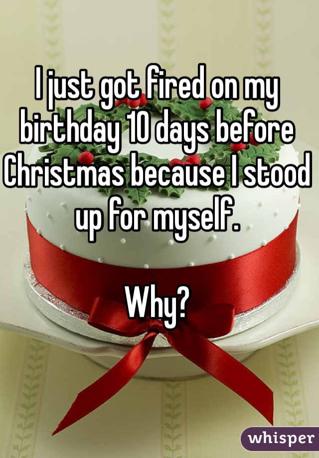 I just got fired on my birthday 10 days before Christmas because I stood up for myself.

Why?