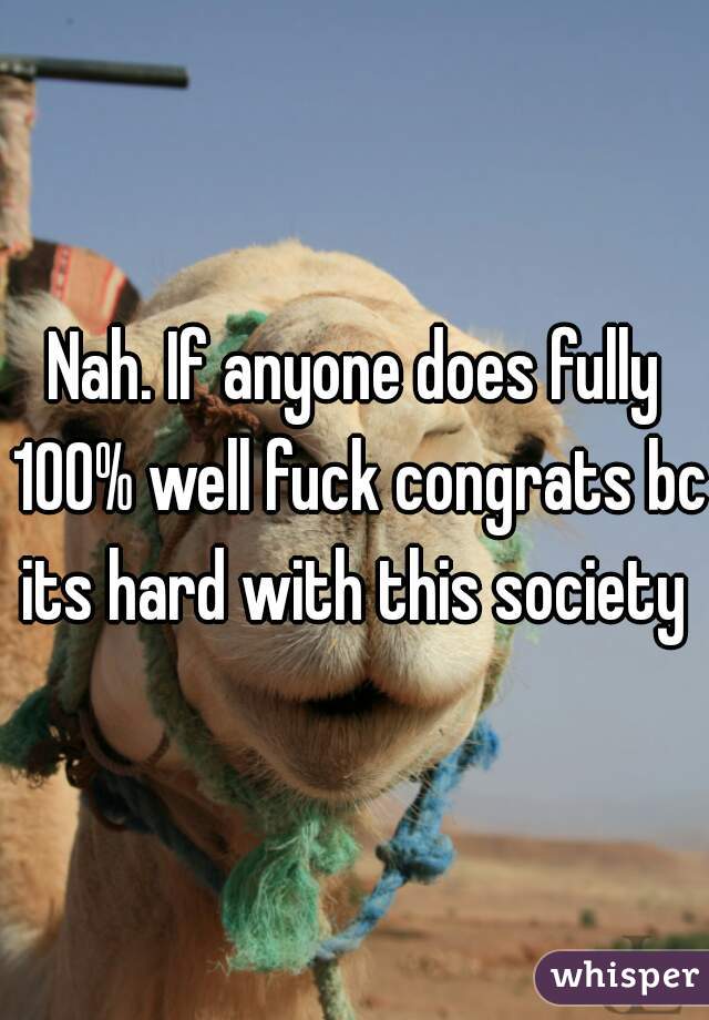 Nah. If anyone does fully 100% well fuck congrats bc its hard with this society 