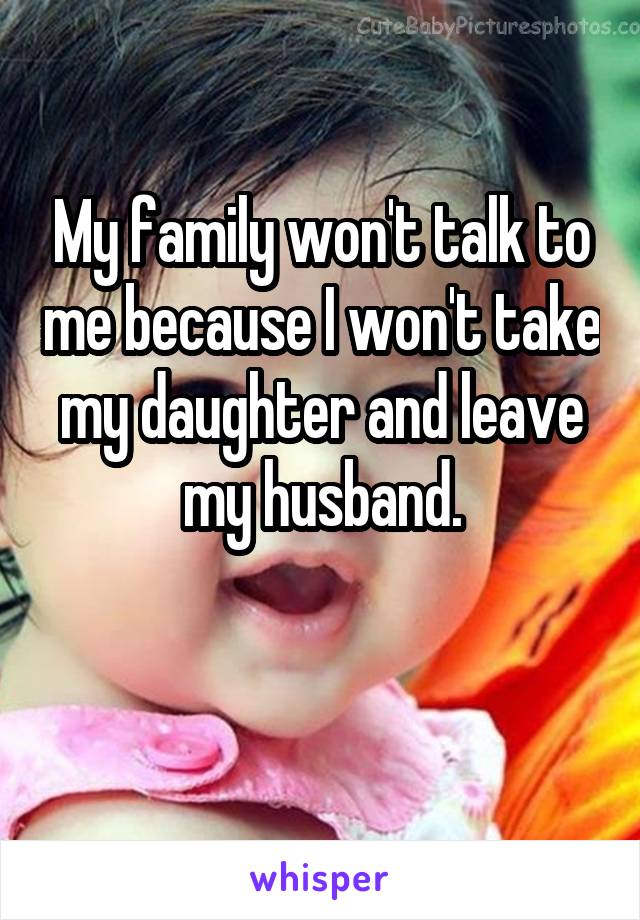 My family won't talk to me because I won't take my daughter and leave my husband.

