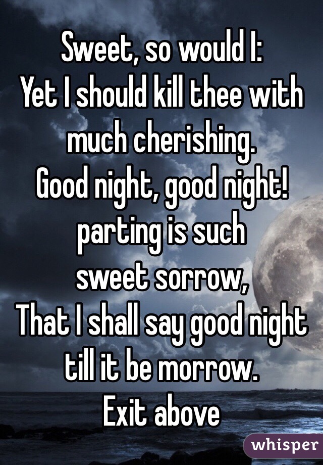  Sweet, so would I:
Yet I should kill thee with much cherishing.
Good night, good night! parting is such
sweet sorrow,
That I shall say good night till it be morrow.
Exit above