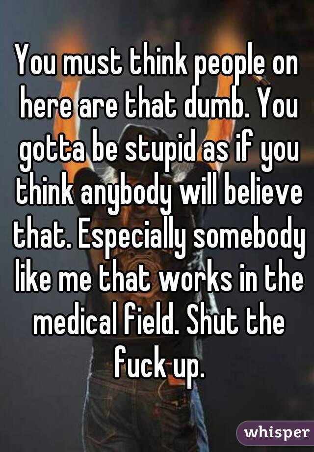 You must think people on here are that dumb. You gotta be stupid as if you think anybody will believe that. Especially somebody like me that works in the medical field. Shut the fuck up.