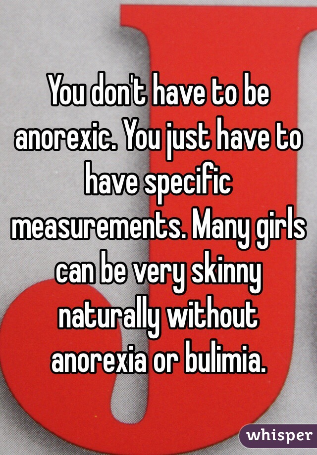 You don't have to be anorexic. You just have to have specific measurements. Many girls can be very skinny naturally without anorexia or bulimia. 