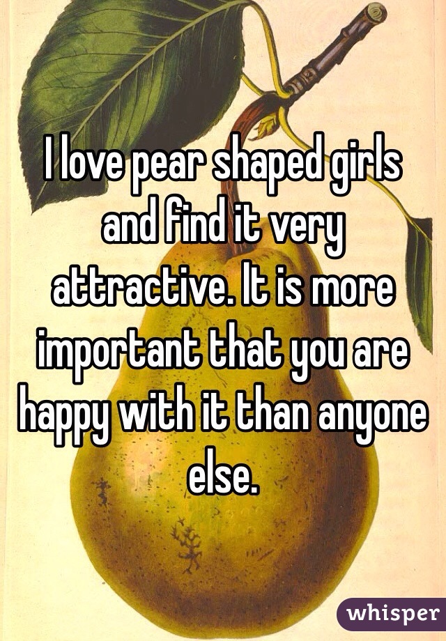  I love pear shaped girls and find it very attractive. It is more important that you are happy with it than anyone else.