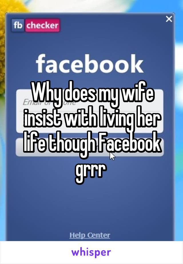 Why does my wife insist with living her life though Facebook grrr 