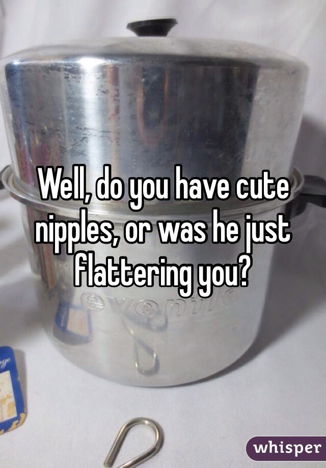 Well, do you have cute nipples, or was he just flattering you?