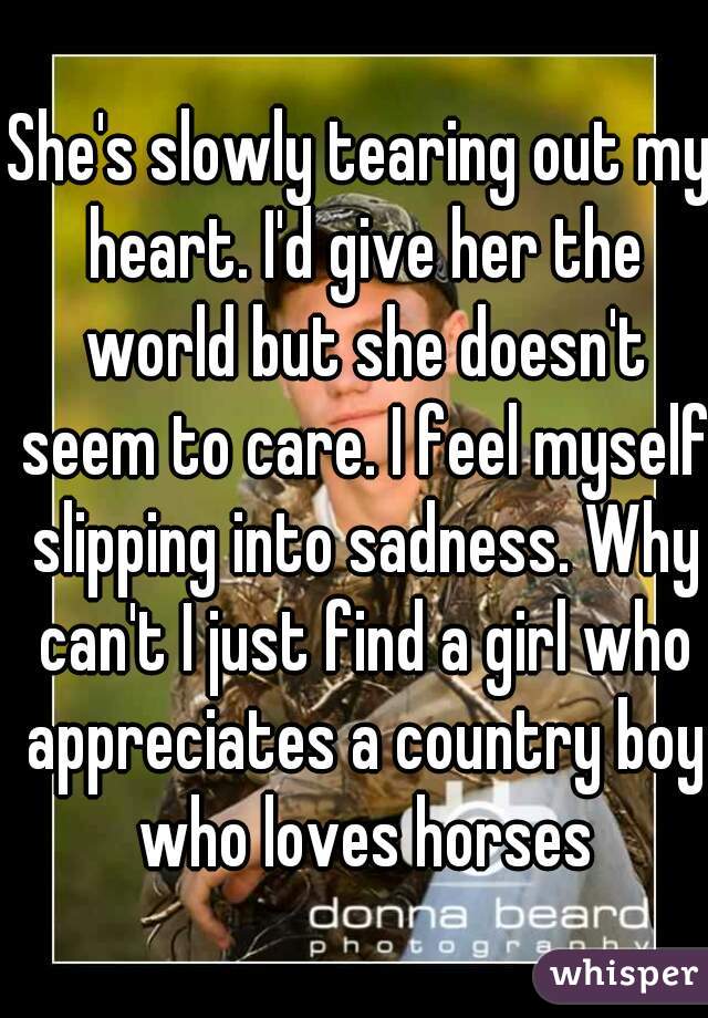 She's slowly tearing out my heart. I'd give her the world but she doesn't seem to care. I feel myself slipping into sadness. Why can't I just find a girl who appreciates a country boy who loves horses