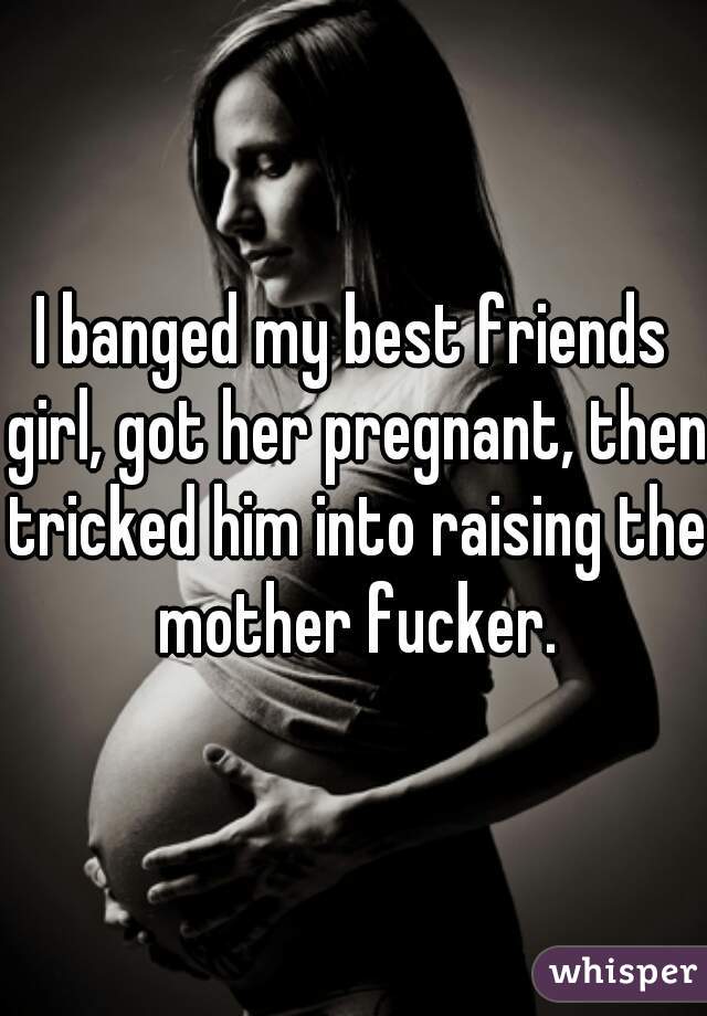 I banged my best friends girl, got her pregnant, then tricked him into raising the mother fucker.