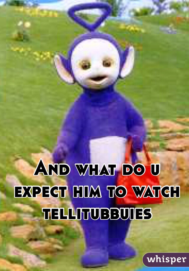 And what do u expect him to watch tellitubbuies