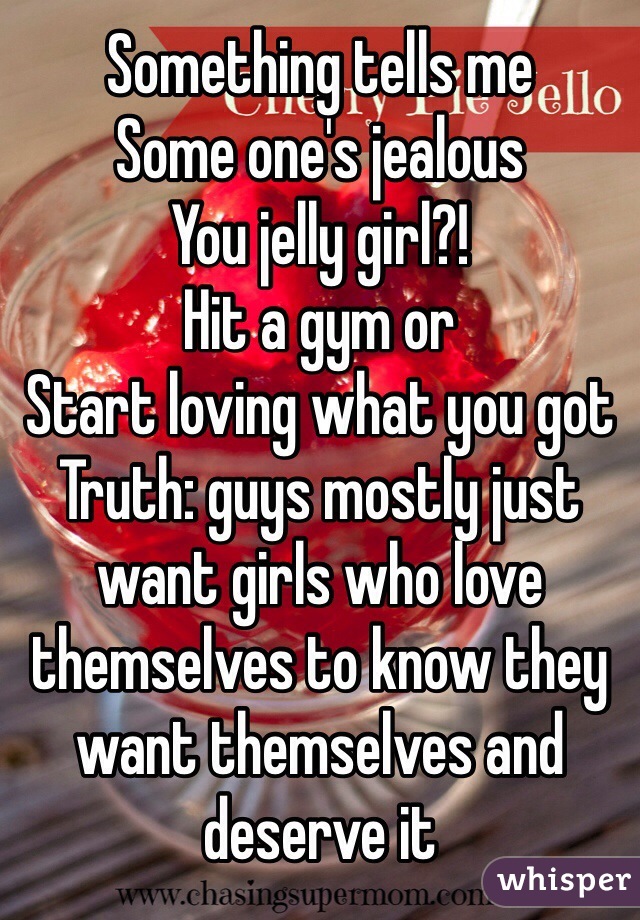 Something tells me
Some one's jealous
You jelly girl?!
Hit a gym or 
Start loving what you got
Truth: guys mostly just want girls who love themselves to know they want themselves and deserve it