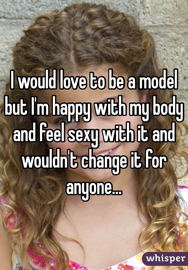 I would love to be a model but I'm happy with my body and feel sexy with it and wouldn't change it for anyone...