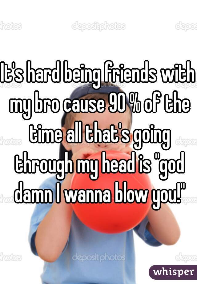 It's hard being friends with my bro cause 90 % of the time all that's going through my head is "god damn I wanna blow you!"