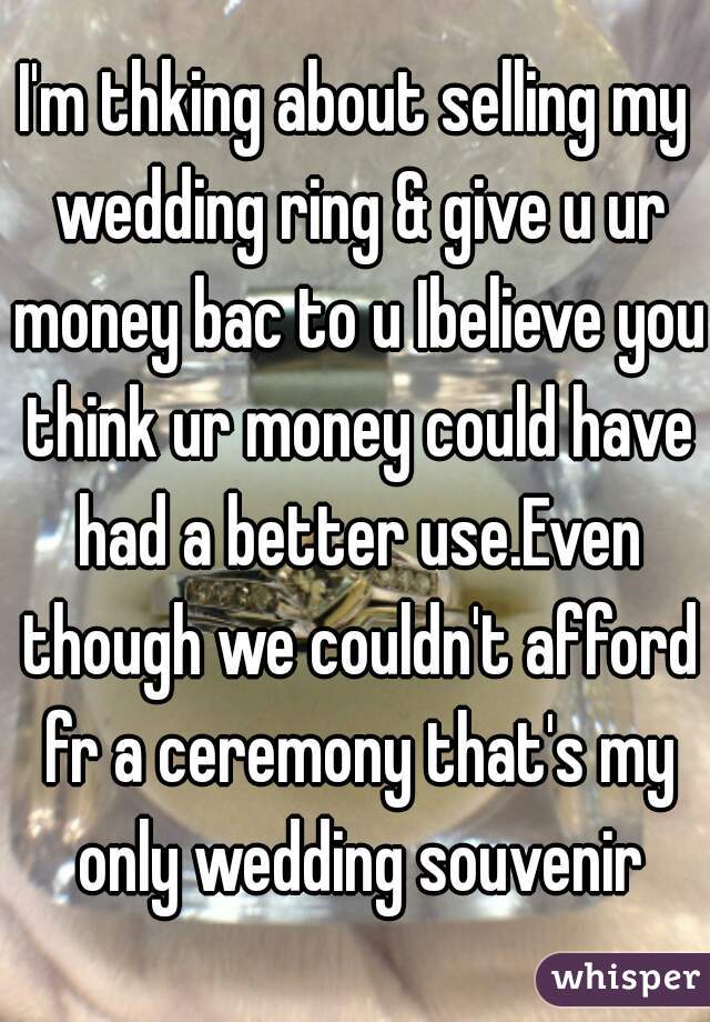 I'm thking about selling my wedding ring & give u ur money bac to u Ibelieve you think ur money could have had a better use.Even though we couldn't afford fr a ceremony that's my only wedding souvenir