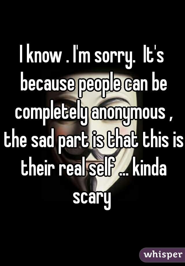 I know . I'm sorry.  It's because people can be completely anonymous , the sad part is that this is their real self ... kinda scary 