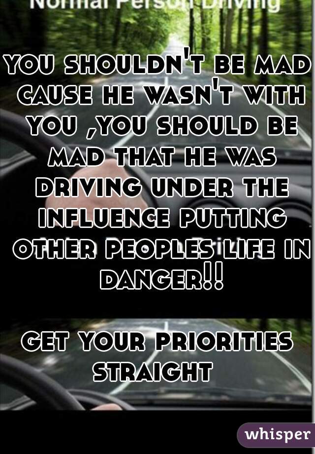 you shouldn't be mad cause he wasn't with you ,you should be mad that he was driving under the influence putting other peoples life in danger!!

get your priorities straight  