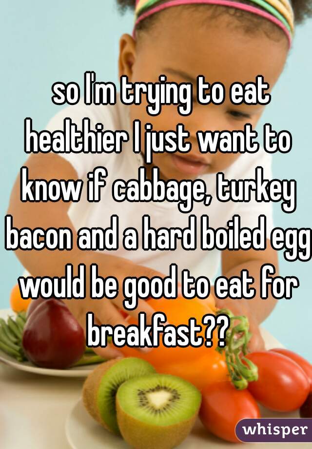   so I'm trying to eat healthier I just want to know if cabbage, turkey bacon and a hard boiled egg would be good to eat for breakfast??