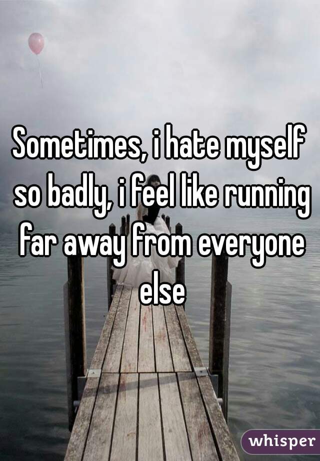 Sometimes, i hate myself so badly, i feel like running far away from everyone else