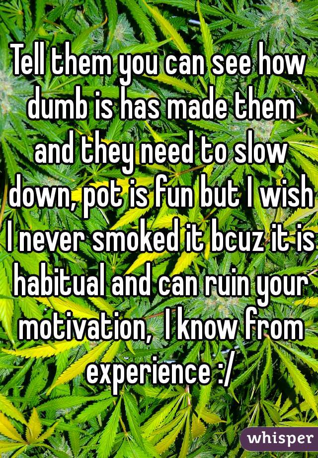 Tell them you can see how dumb is has made them and they need to slow down, pot is fun but I wish I never smoked it bcuz it is habitual and can ruin your motivation,  I know from experience :/