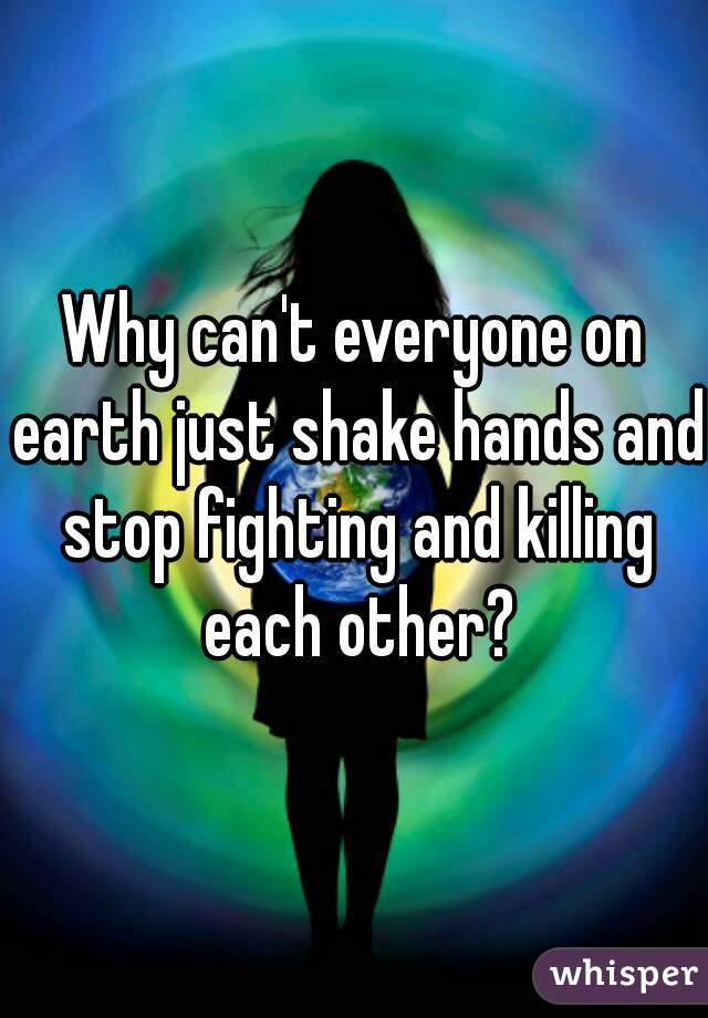 Why can't everyone on earth just shake hands and stop fighting and killing each other?