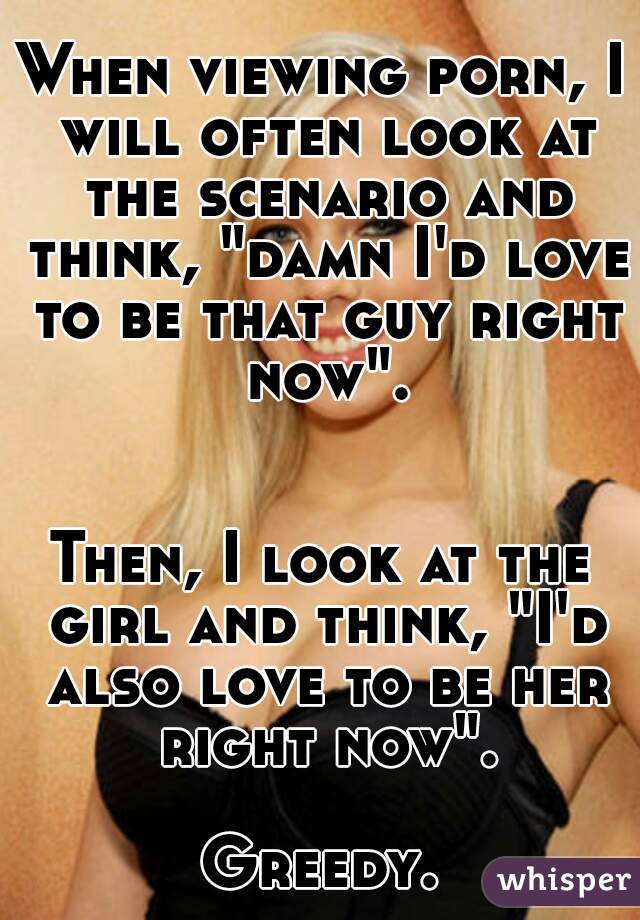 When viewing porn, I will often look at the scenario and think, "damn I'd love to be that guy right now".


Then, I look at the girl and think, "I'd also love to be her right now".

Greedy.