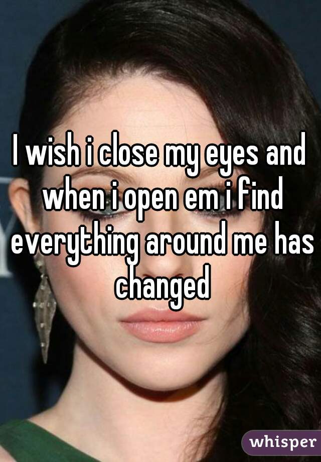 I wish i close my eyes and when i open em i find everything around me has changed