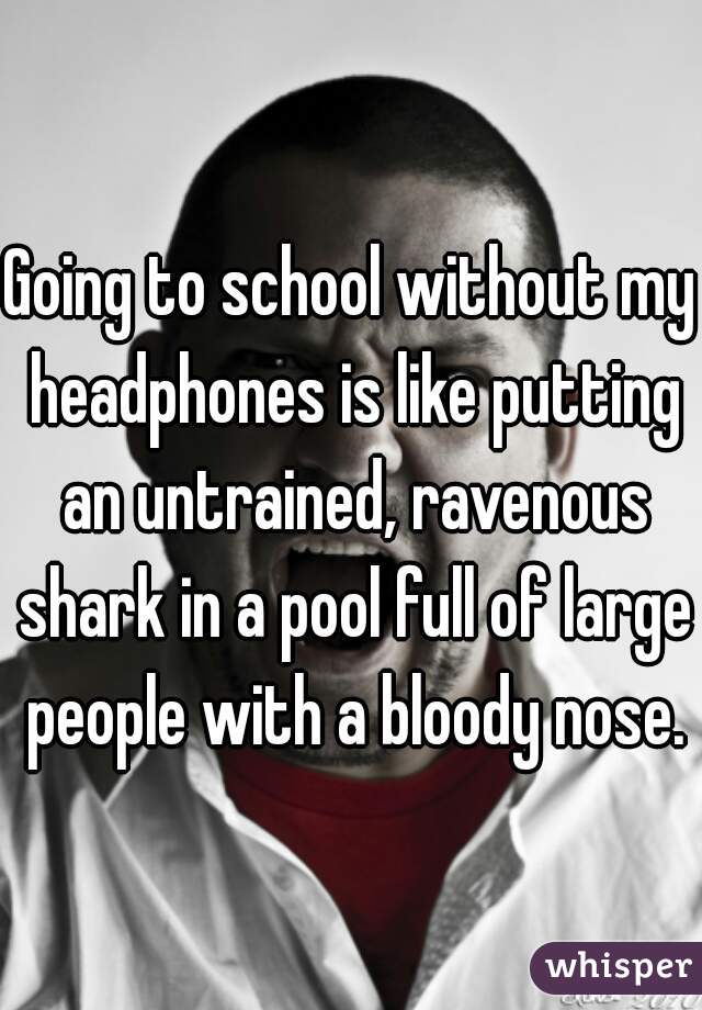 Going to school without my headphones is like putting an untrained, ravenous shark in a pool full of large people with a bloody nose.
