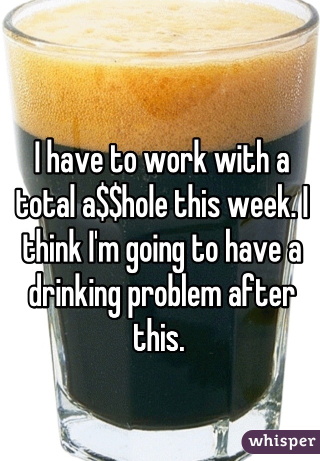 I have to work with a total a$$hole this week. I think I'm going to have a drinking problem after this. 