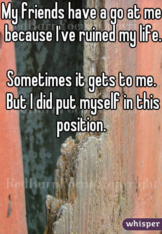 My friends have a go at me because I've ruined my life.

Sometimes it gets to me. But I did put myself in this position. 