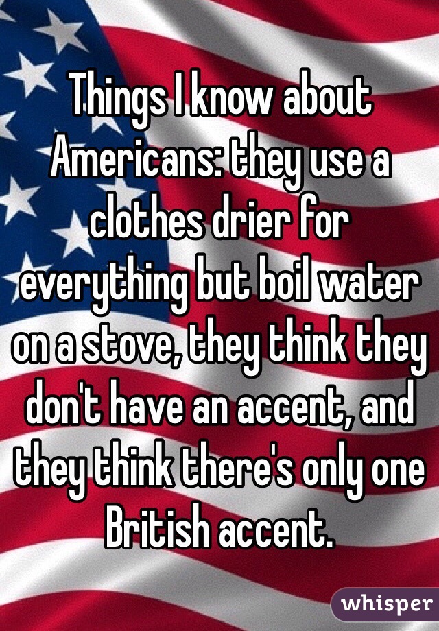Things I know about Americans: they use a clothes drier for everything but boil water on a stove, they think they don't have an accent, and they think there's only one British accent.