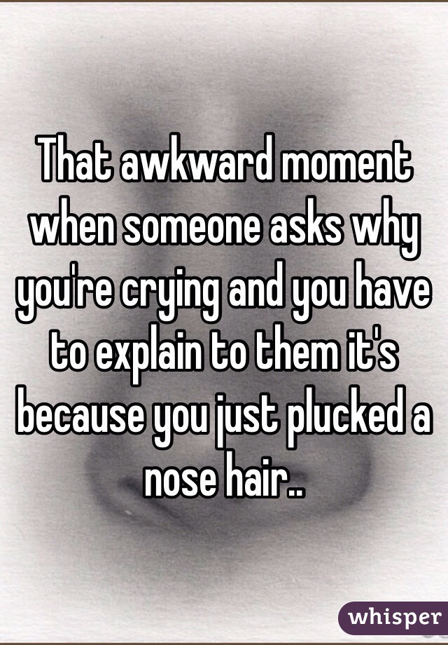 That awkward moment when someone asks why you're crying and you have to explain to them it's because you just plucked a nose hair..