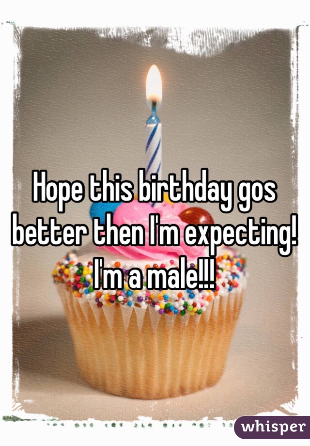 Hope this birthday gos better then I'm expecting! I'm a male!!! 