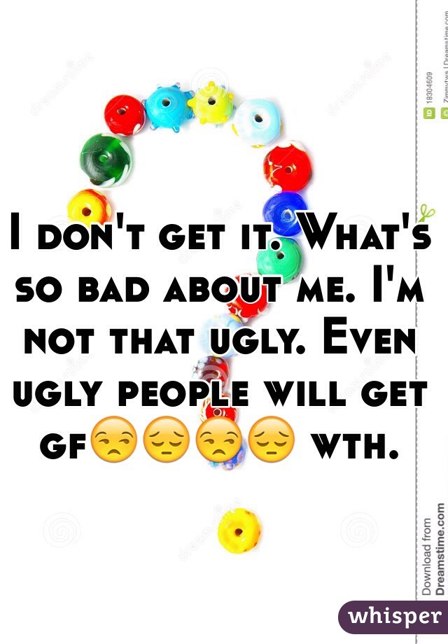I don't get it. What's so bad about me. I'm not that ugly. Even ugly people will get gf😒😔😒😔 wth. 