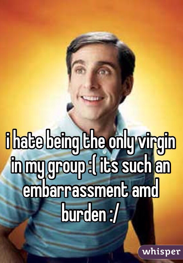 i hate being the only virgin in my group :( its such an embarrassment amd burden :/ 