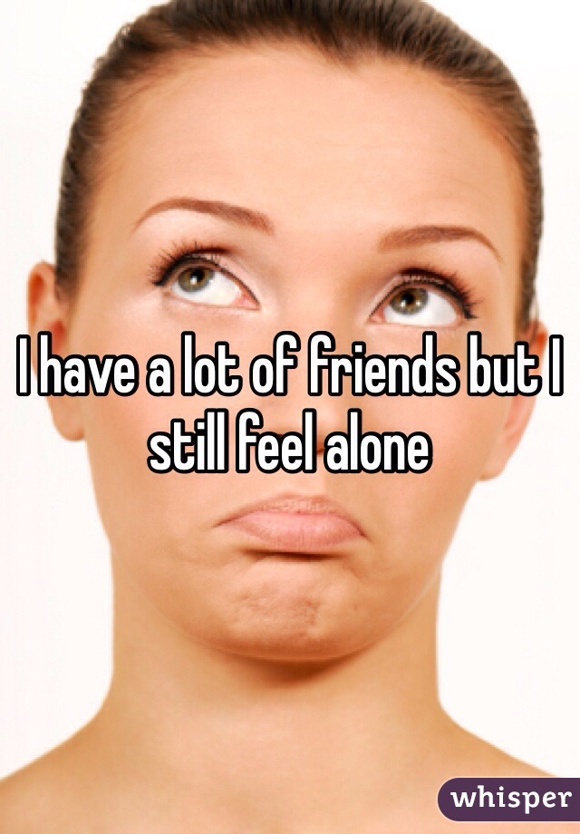 I have a lot of friends but I still feel alone