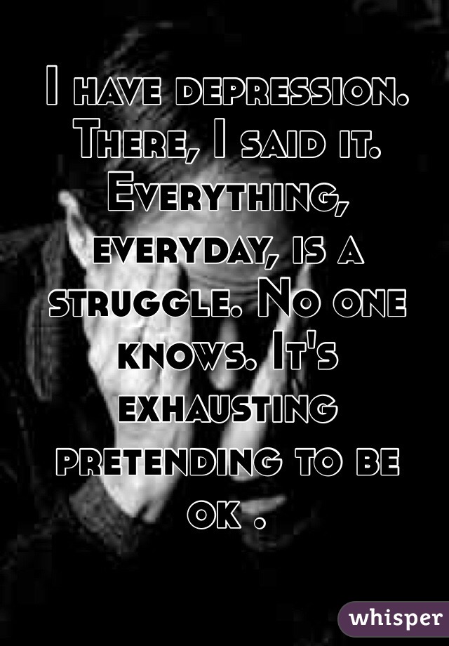 I have depression. There, I said it. Everything, everyday, is a struggle. No one knows. It's exhausting pretending to be ok . 
