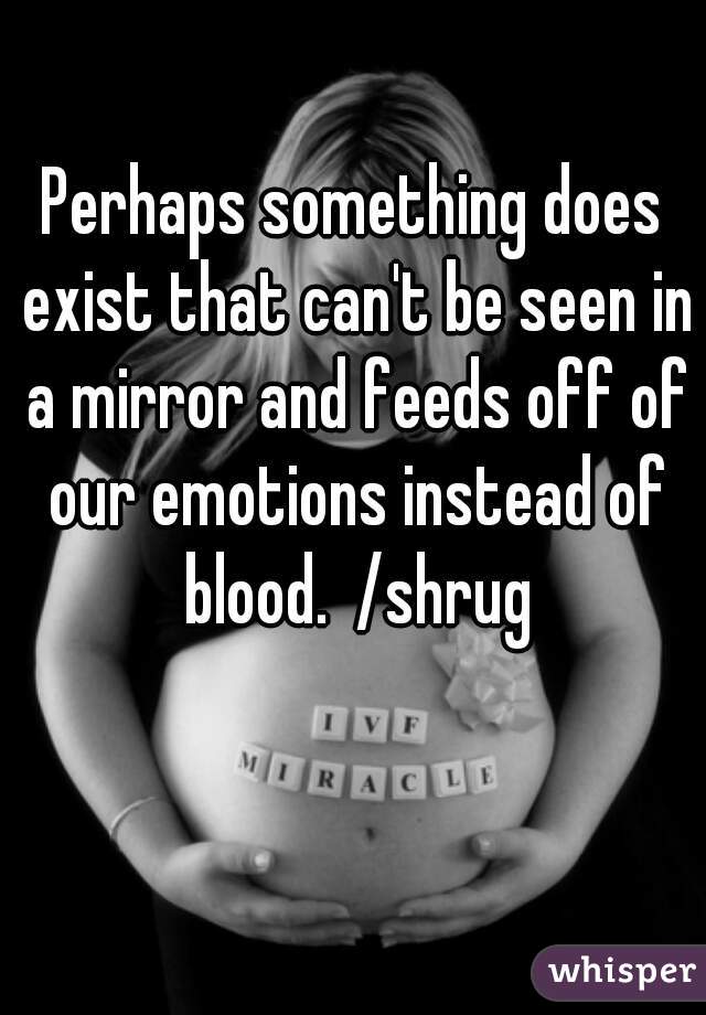 Perhaps something does exist that can't be seen in a mirror and feeds off of our emotions instead of blood.  /shrug