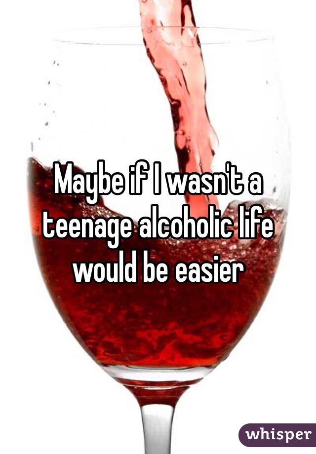 Maybe if I wasn't a teenage alcoholic life would be easier