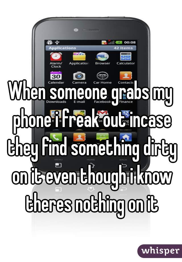 When someone grabs my phone i freak out incase they find something dirty on it even though i know theres nothing on it