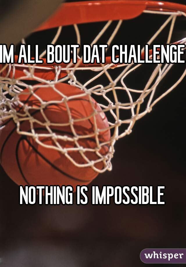 IM ALL BOUT DAT CHALLENGE 



NOTHING IS IMPOSSIBLE