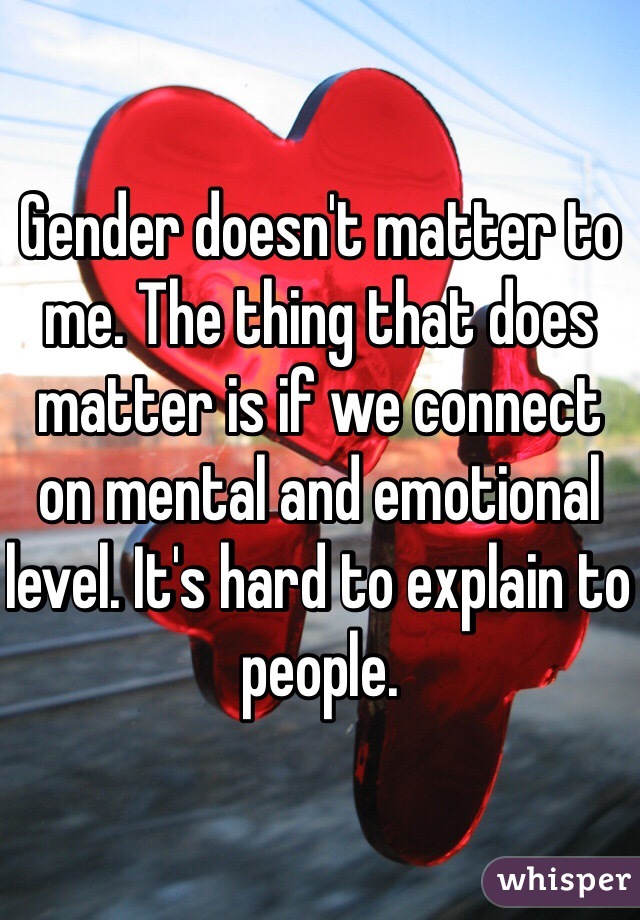 Gender doesn't matter to me. The thing that does matter is if we connect on mental and emotional level. It's hard to explain to people. 