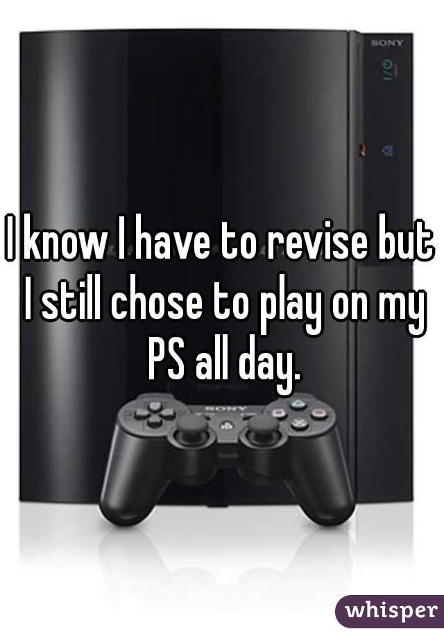 I know I have to revise but I still chose to play on my PS all day.
