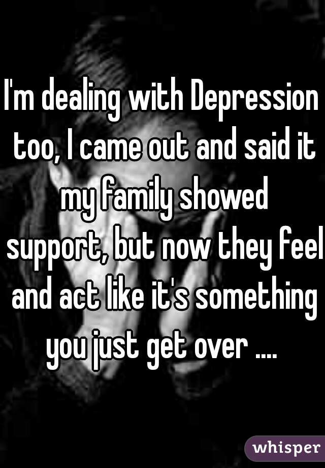I'm dealing with Depression too, I came out and said it my family showed support, but now they feel and act like it's something you just get over .... 