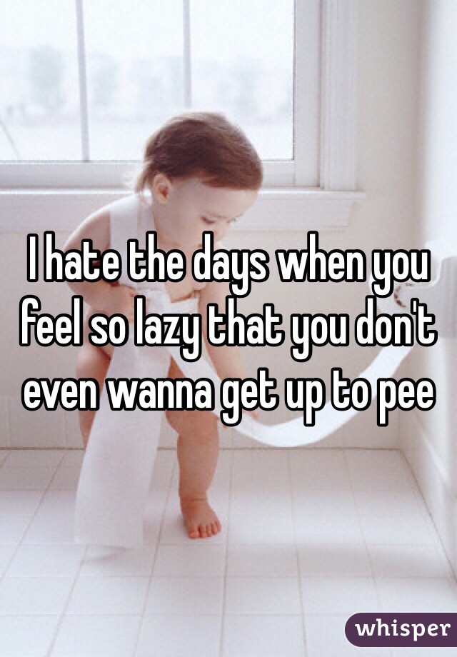 I hate the days when you feel so lazy that you don't even wanna get up to pee