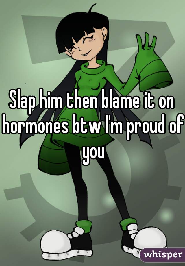 Slap him then blame it on hormones btw I'm proud of you