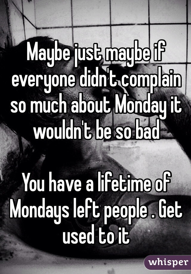 Maybe just maybe if everyone didn't complain so much about Monday it wouldn't be so bad 

You have a lifetime of Mondays left people . Get used to it 