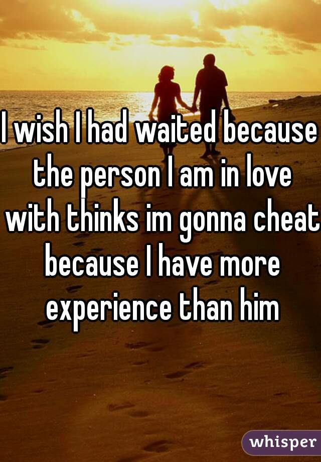 I wish I had waited because the person I am in love with thinks im gonna cheat because I have more experience than him