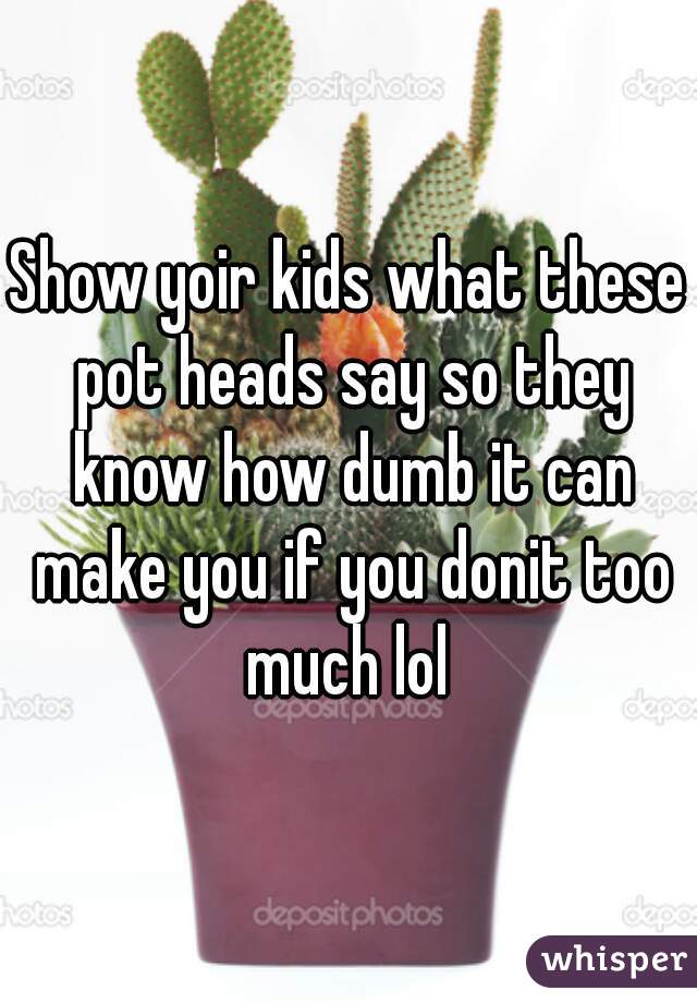 Show yoir kids what these pot heads say so they know how dumb it can make you if you donit too much lol 