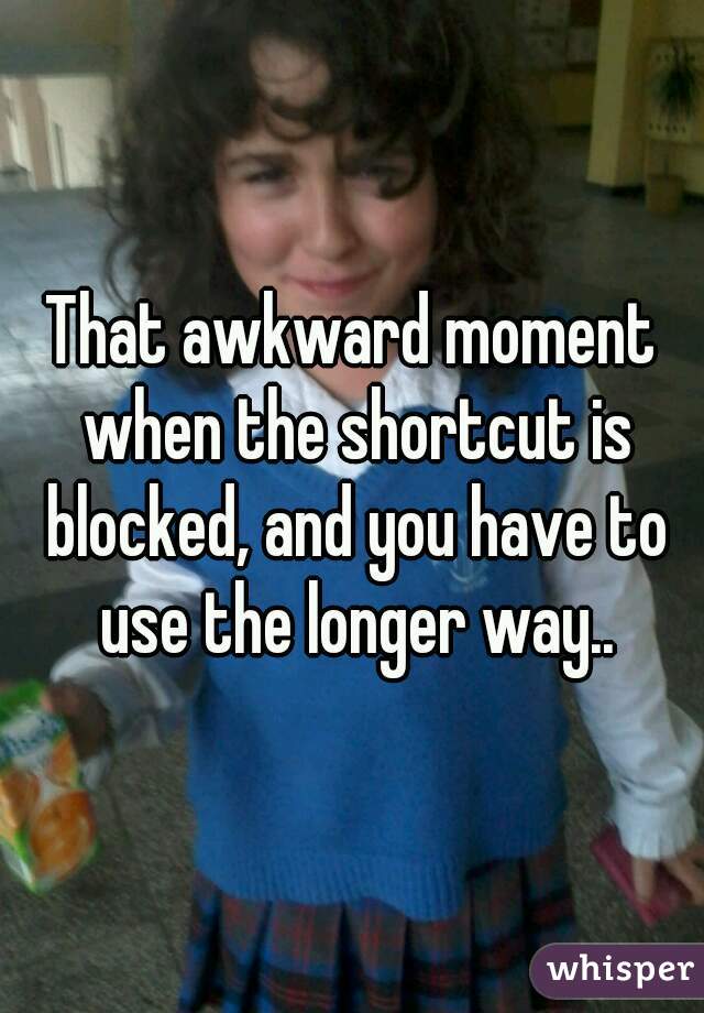 That awkward moment when the shortcut is blocked, and you have to use the longer way..