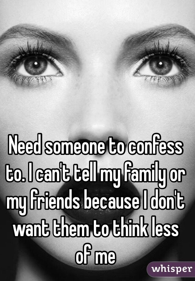 Need someone to confess to. I can't tell my family or my friends because I don't want them to think less of me