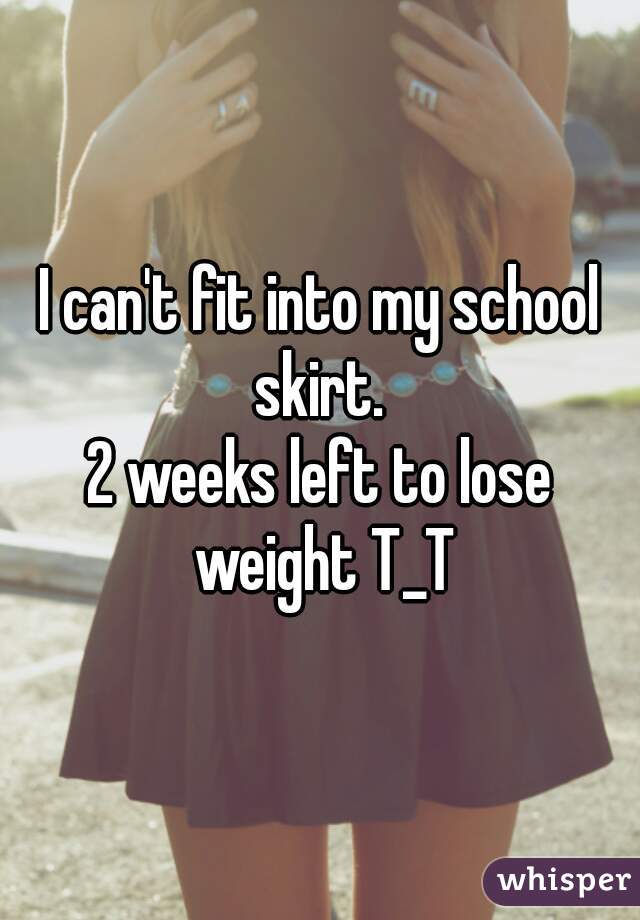 I can't fit into my school skirt. 
2 weeks left to lose weight T_T