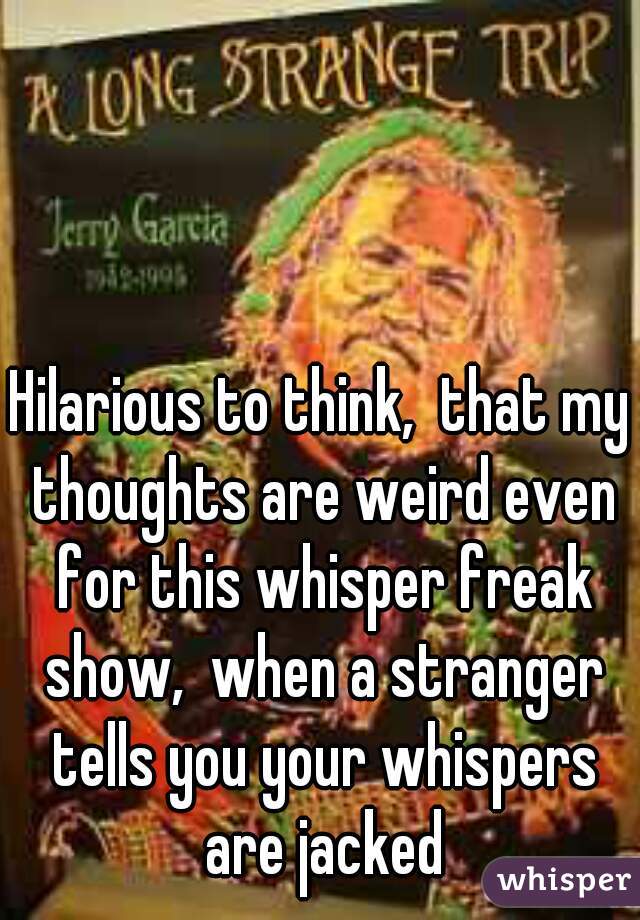 Hilarious to think,  that my thoughts are weird even for this whisper freak show,  when a stranger tells you your whispers are jacked